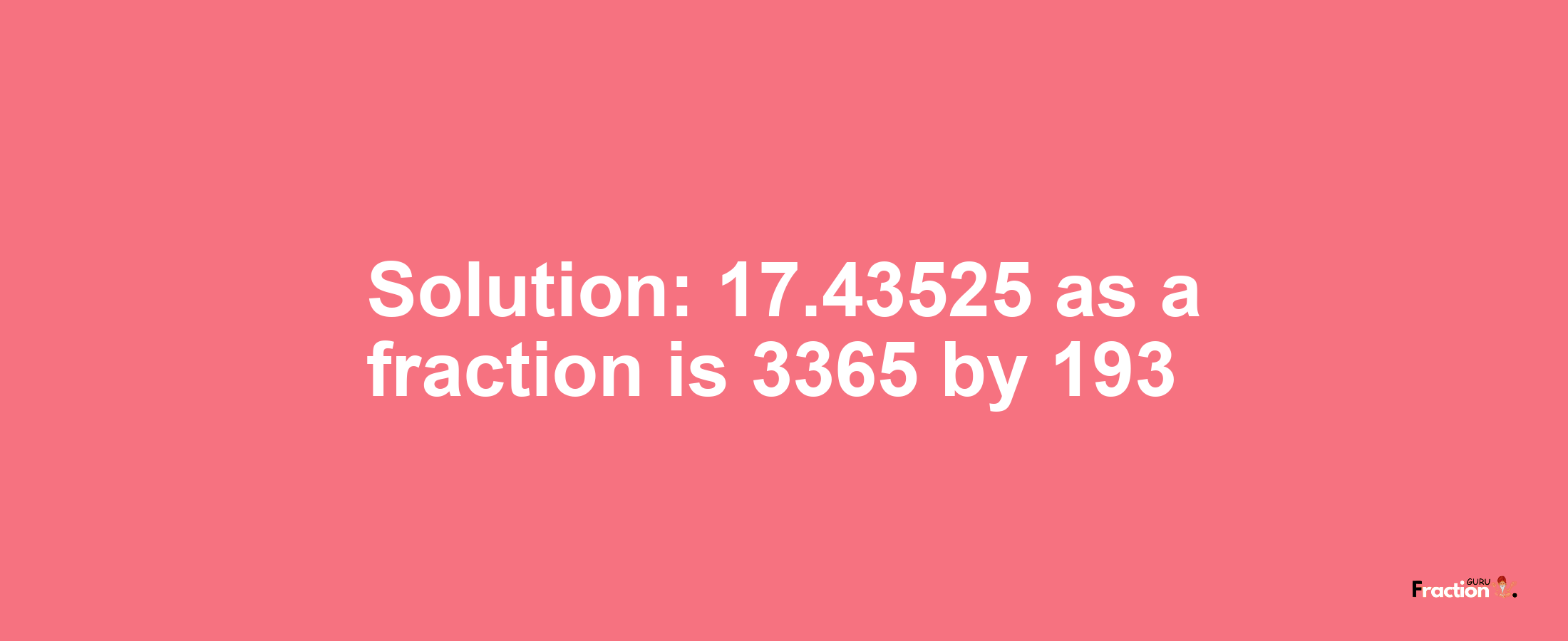 Solution:17.43525 as a fraction is 3365/193